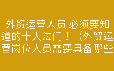 外贸运营人员 必须要知道的十大法门！（外贸运营岗位人员需要具备哪些知识与能力）